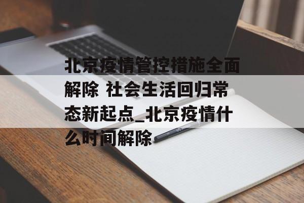 北京疫情管控措施全面解除 社会生活回归常态新起点_北京疫情什么时间解除