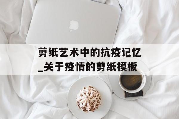 剪纸艺术中的抗疫记忆_关于疫情的剪纸模板