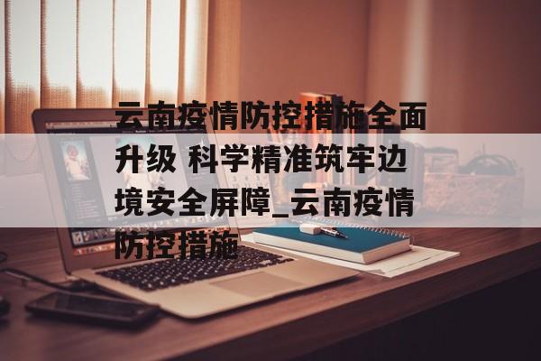 云南疫情防控措施全面升级 科学精准筑牢边境安全屏障_云南疫情防控措施
