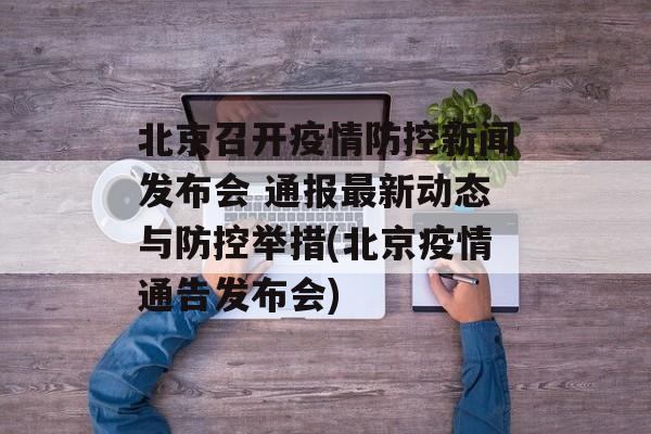 北京召开疫情防控新闻发布会 通报最新动态与防控举措(北京疫情通告发布会)