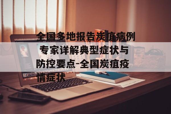 全国多地报告炭疽病例 专家详解典型症状与防控要点-全国炭疽疫情症状