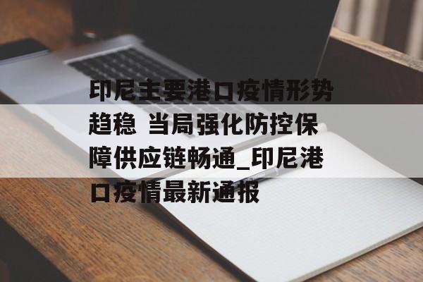 印尼主要港口疫情形势趋稳 当局强化防控保障供应链畅通_印尼港口疫情最新通报