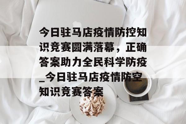今日驻马店疫情防控知识竞赛圆满落幕，正确答案助力全民科学防疫_今日驻马店疫情防空知识竞赛答案