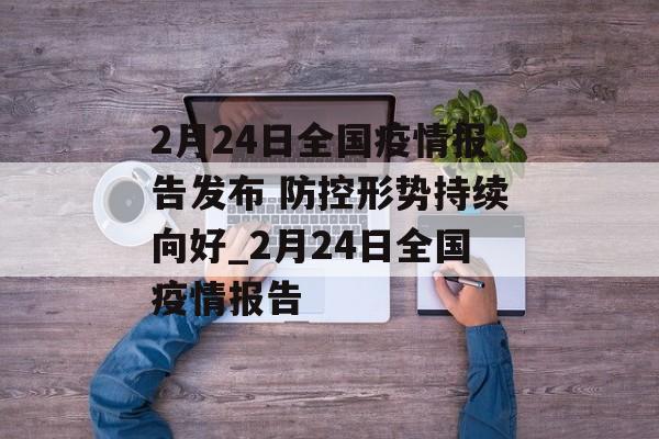 2月24日全国疫情报告发布 防控形势持续向好_2月24日全国疫情报告