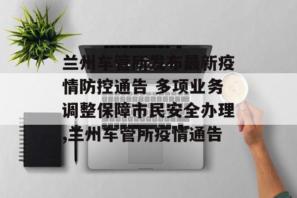 兰州车管所发布最新疫情防控通告 多项业务调整保障市民安全办理,兰州车管所疫情通告
