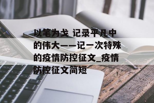 以笔为戈 记录平凡中的伟大——记一次特殊的疫情防控征文_疫情防控征文简短