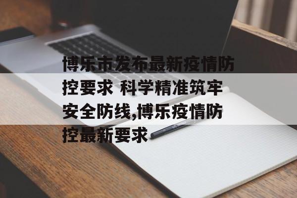 博乐市发布最新疫情防控要求 科学精准筑牢安全防线,博乐疫情防控最新要求