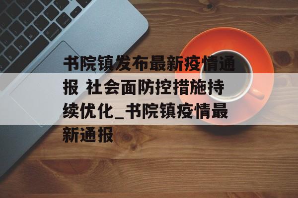 书院镇发布最新疫情通报 社会面防控措施持续优化_书院镇疫情最新通报
