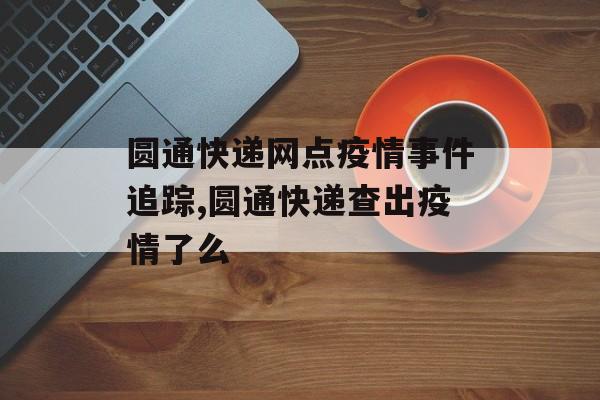 圆通快递网点疫情事件追踪,圆通快递查出疫情了么