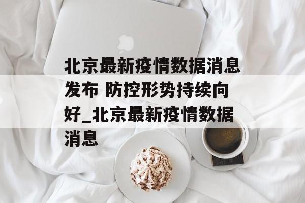 北京最新疫情数据消息发布 防控形势持续向好_北京最新疫情数据消息