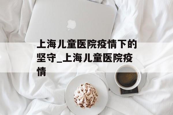 上海儿童医院疫情下的坚守_上海儿童医院疫情