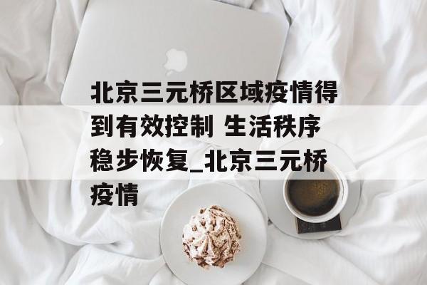 北京三元桥区域疫情得到有效控制 生活秩序稳步恢复_北京三元桥疫情