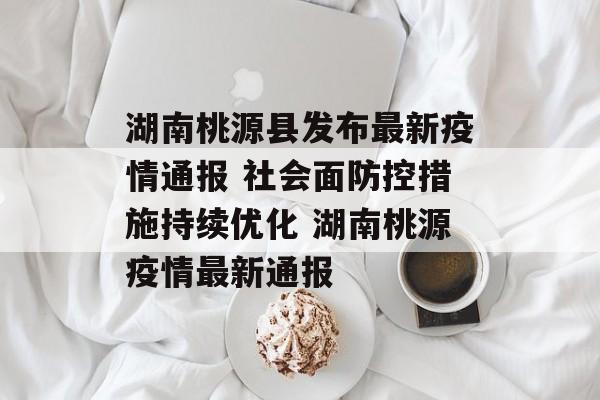湖南桃源县发布最新疫情通报 社会面防控措施持续优化 湖南桃源疫情最新通报