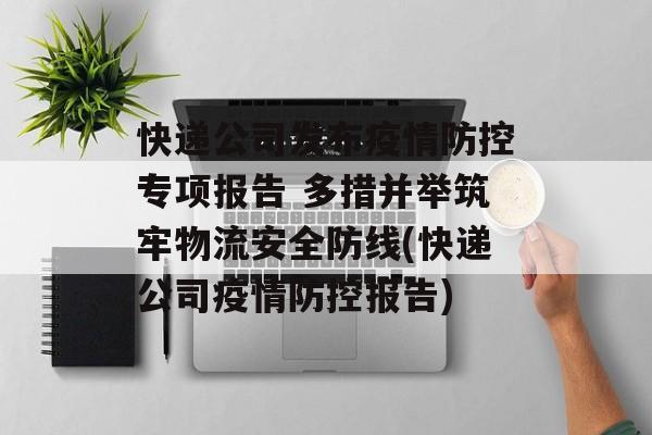 快递公司发布疫情防控专项报告 多措并举筑牢物流安全防线(快递公司疫情防控报告)