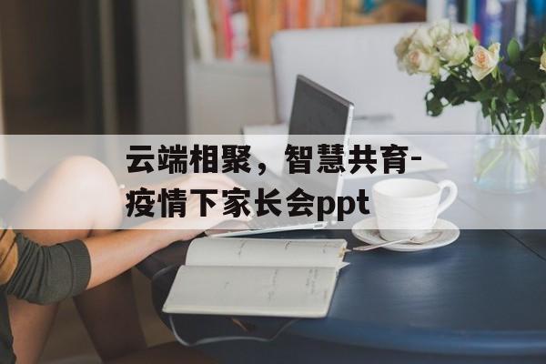 云端相聚，智慧共育-疫情下家长会ppt
