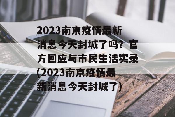 2023南京疫情最新消息今天封城了吗？官方回应与市民生活实录(2023南京疫情最新消息今天封城了)