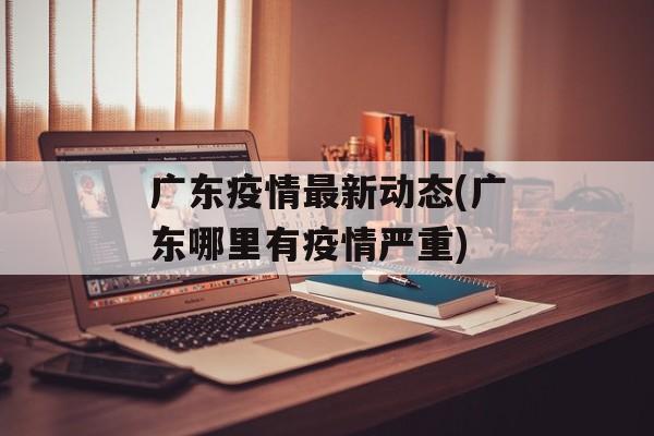 广东疫情最新动态(广东哪里有疫情严重)
