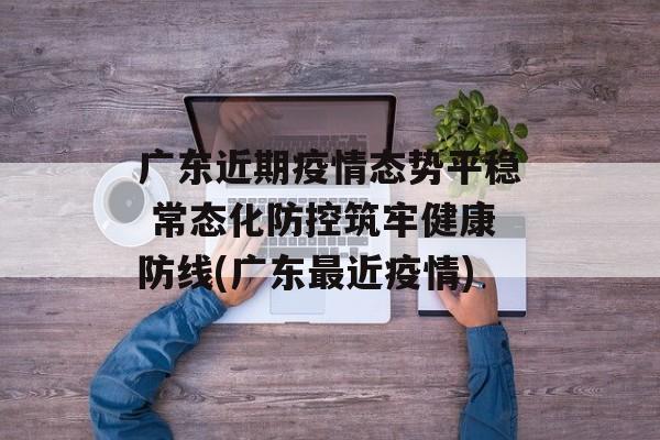 广东近期疫情态势平稳 常态化防控筑牢健康防线(广东最近疫情)
