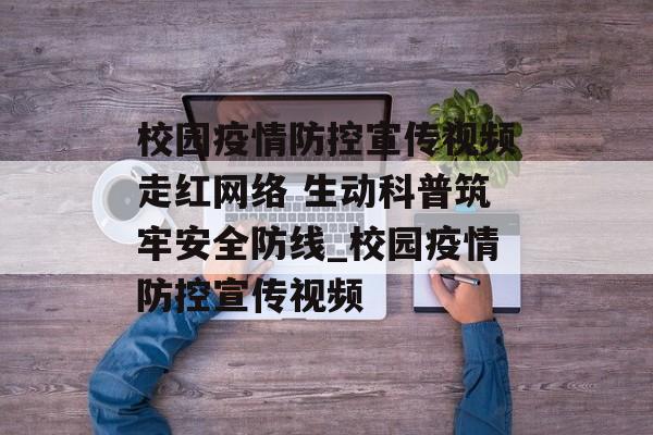 校园疫情防控宣传视频走红网络 生动科普筑牢安全防线_校园疫情防控宣传视频