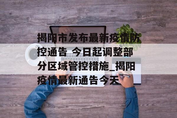 揭阳市发布最新疫情防控通告 今日起调整部分区域管控措施_揭阳疫情最新通告今天