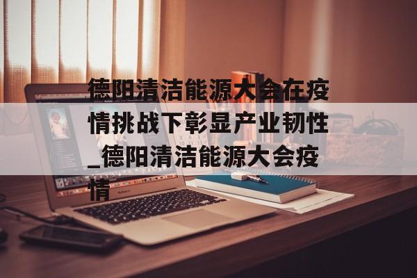 德阳清洁能源大会在疫情挑战下彰显产业韧性_德阳清洁能源大会疫情
