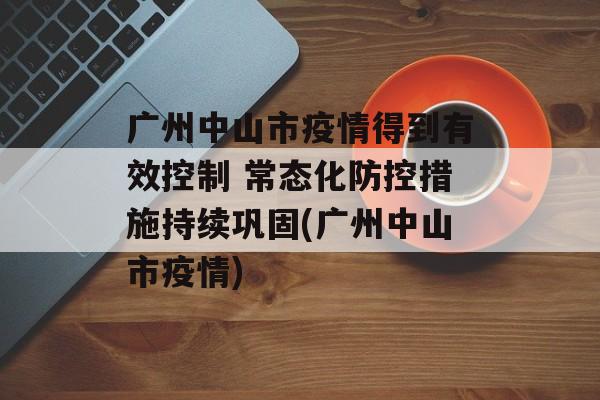 广州中山市疫情得到有效控制 常态化防控措施持续巩固(广州中山市疫情)