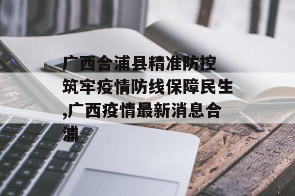 广西合浦县精准防控 筑牢疫情防线保障民生,广西疫情最新消息合浦