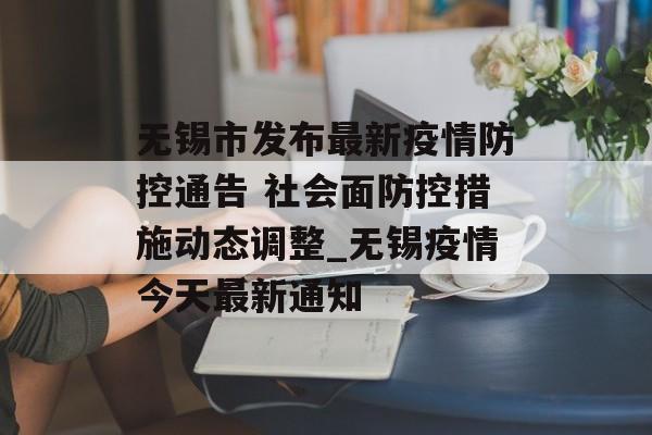 无锡市发布最新疫情防控通告 社会面防控措施动态调整_无锡疫情今天最新通知
