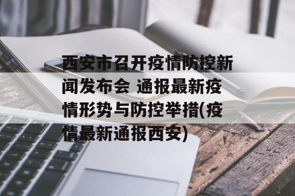 西安市召开疫情防控新闻发布会 通报最新疫情形势与防控举措(疫情最新通报西安)