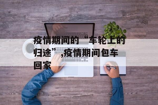 疫情期间的“车轮上的归途”,疫情期间包车回家