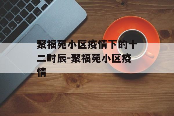 聚福苑小区疫情下的十二时辰-聚福苑小区疫情
