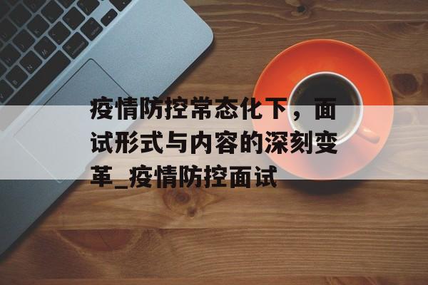 疫情防控常态化下，面试形式与内容的深刻变革_疫情防控面试