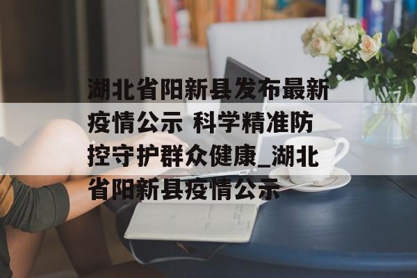 湖北省阳新县发布最新疫情公示 科学精准防控守护群众健康_湖北省阳新县疫情公示