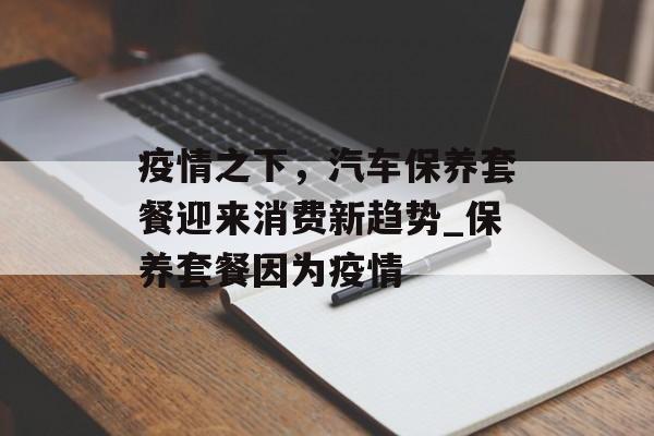 疫情之下，汽车保养套餐迎来消费新趋势_保养套餐因为疫情