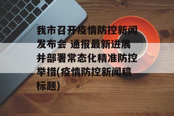 我市召开疫情防控新闻发布会 通报最新进展并部署常态化精准防控举措(疫情防控新闻稿标题)