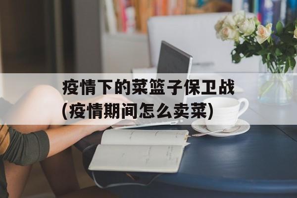 疫情下的菜篮子保卫战(疫情期间怎么卖菜)