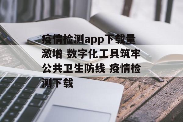 疫情检测app下载量激增 数字化工具筑牢公共卫生防线 疫情检测下载