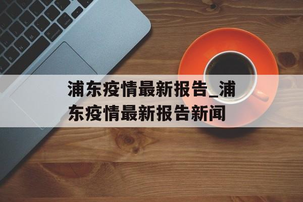 浦东疫情最新报告_浦东疫情最新报告新闻