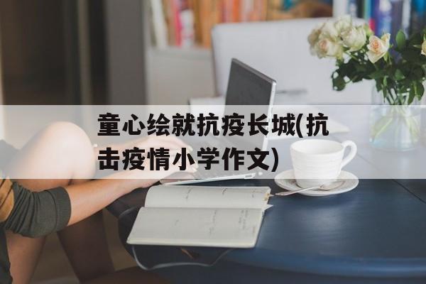 童心绘就抗疫长城(抗击疫情小学作文)