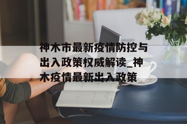 神木市最新疫情防控与出入政策权威解读_神木疫情最新出入政策