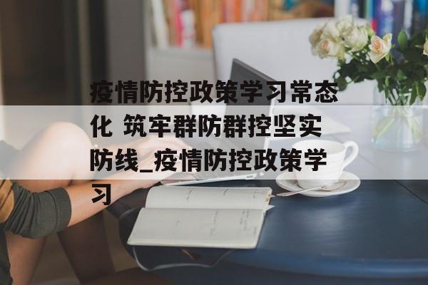 疫情防控政策学习常态化 筑牢群防群控坚实防线_疫情防控政策学习