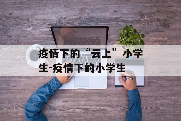 疫情下的“云上”小学生-疫情下的小学生