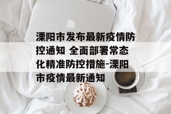 溧阳市发布最新疫情防控通知 全面部署常态化精准防控措施-溧阳市疫情最新通知