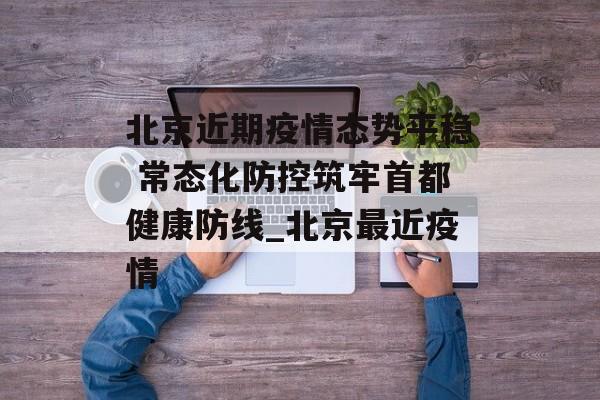 北京近期疫情态势平稳 常态化防控筑牢首都健康防线_北京最近疫情
