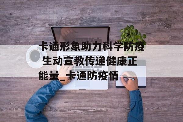 卡通形象助力科学防疫 生动宣教传递健康正能量_卡通防疫情