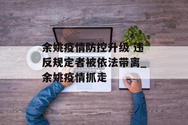 余姚疫情防控升级 违反规定者被依法带离_余姚疫情抓走