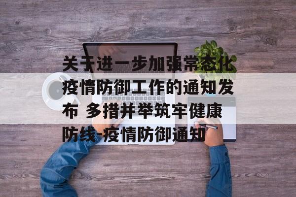 关于进一步加强常态化疫情防御工作的通知发布 多措并举筑牢健康防线-疫情防御通知