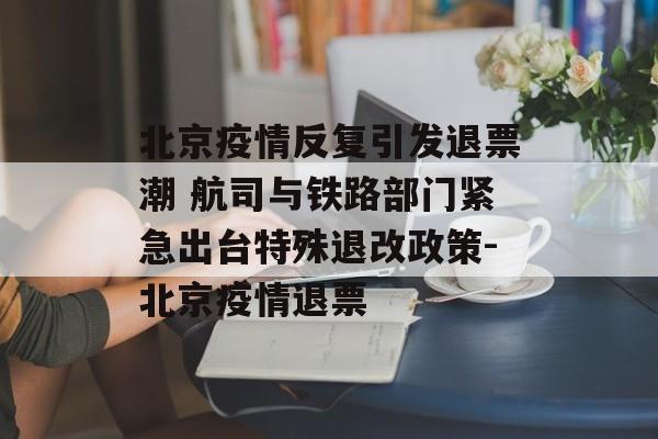 北京疫情反复引发退票潮 航司与铁路部门紧急出台特殊退改政策-北京疫情退票