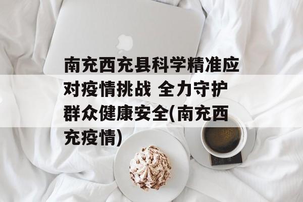 南充西充县科学精准应对疫情挑战 全力守护群众健康安全(南充西充疫情)
