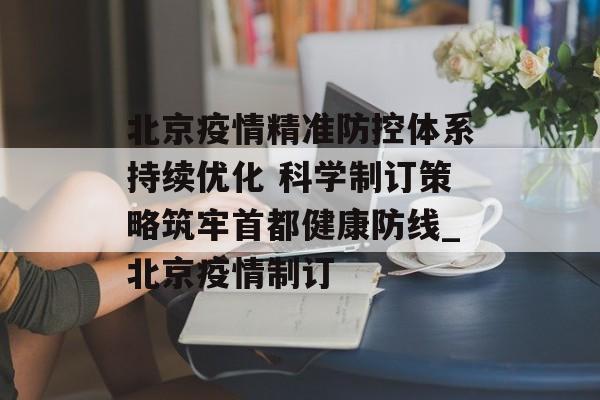 北京疫情精准防控体系持续优化 科学制订策略筑牢首都健康防线_北京疫情制订